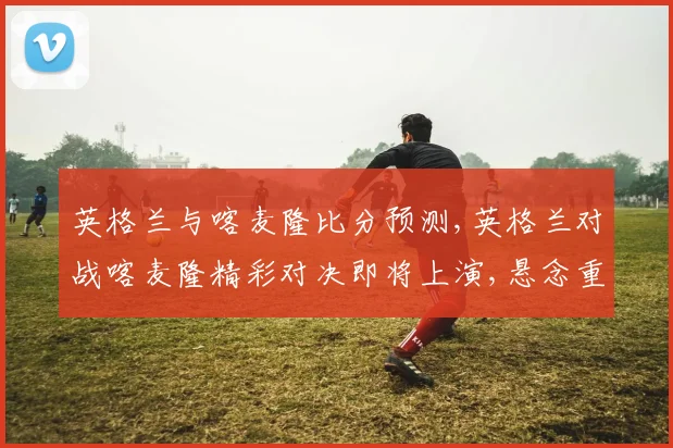 英格兰与喀麦隆比分预测,英格兰对战喀麦隆精彩对决即将上演,悬念重重