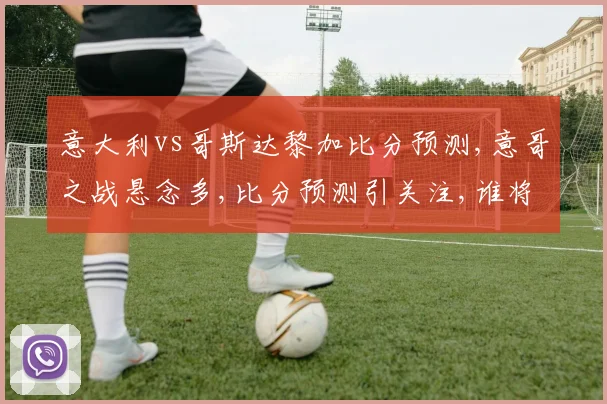 意大利vs哥斯达黎加比分预测,意哥之战悬念多,比分预测引关注,谁将笑到最后