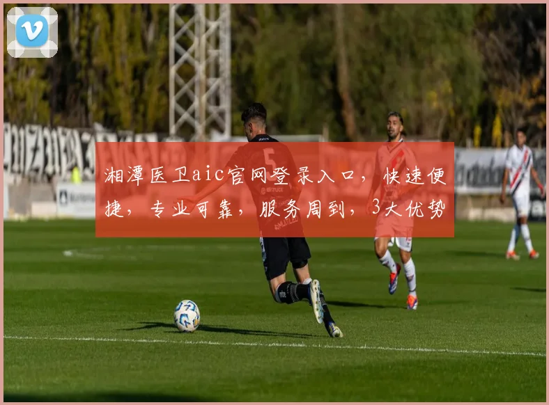 湘潭医卫aic官网登录入口，快速便捷，专业可靠，服务周到，3大优势，必看