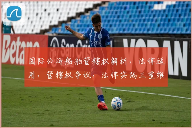 国际公海船舶管辖权解析，法律适用，管辖权争议，法律实践三重维度