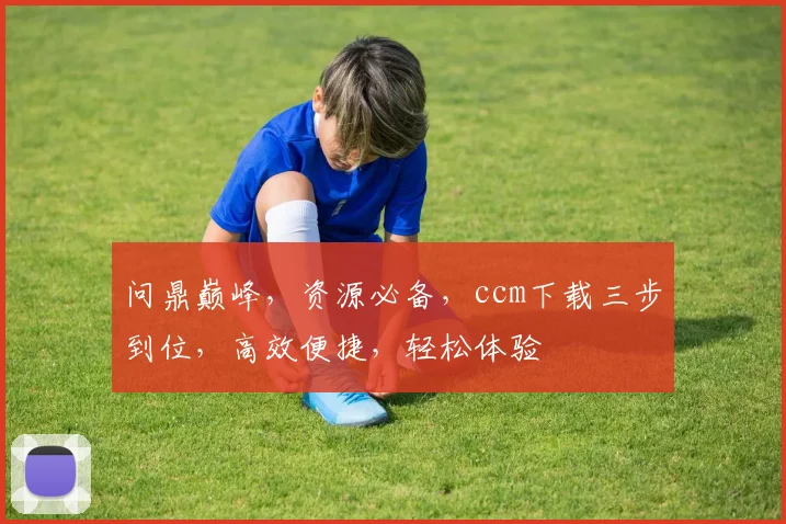 问鼎巅峰，资源必备，ccm下载三步到位，高效便捷，轻松体验