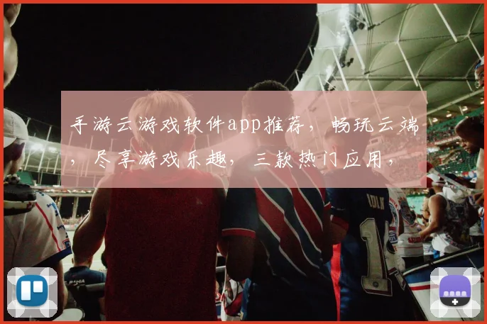 手游云游戏软件app推荐，畅玩云端，尽享游戏乐趣，三款热门应用，轻松体验